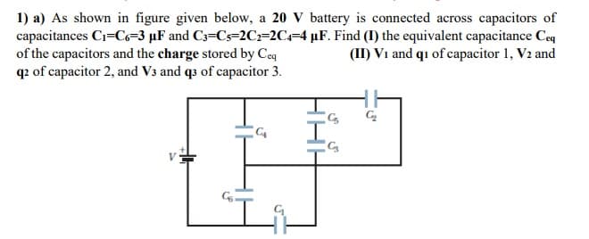 1) a) As shown in figure given below, a 20 V battery is connected across capacitors of
capacitances Ci=Co=3 µF and C3=Cs=2C=2C=4 µF. Find (I) the equivalent capacitance Ceq
of the capacitors and the charge stored by Coq
q2 of capacitor 2, and V3 and qs of capacitor 3.
(II) V1 and qı of capacitor 1, V2 and
