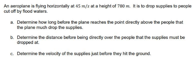 An aeroplane is flying horizontally at 45 m/s at a height of 780 m. It is to drop supplies to people
cut off by flood waters.
a. Determine how long before the plane reaches the point directly above the people that
the plane much drop the supplies.
b. Determine the distance before being directly over the people that the supplies must be
dropped at.
c. Determine the velocity of the supplies just before they hit the ground.
