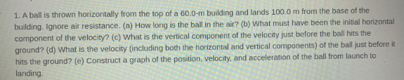 1. A ball is thrown horizontally from the top of a 60.0-m building and lands 100.0 m from the base of the
building. Ignore air resistance. (a) How long is the ball in the air? (b) What must have been the initial horizontal
component of the velocity? (c) what is the vertical component of the velocity just before the ball hits the
ground? (d) What is the velocity (including both the horizontal and vertical components) of the ball just before it
hits the ground? (e) Construct a graph of the position, velocity, and acceleration of the ball from launch to
landing.

