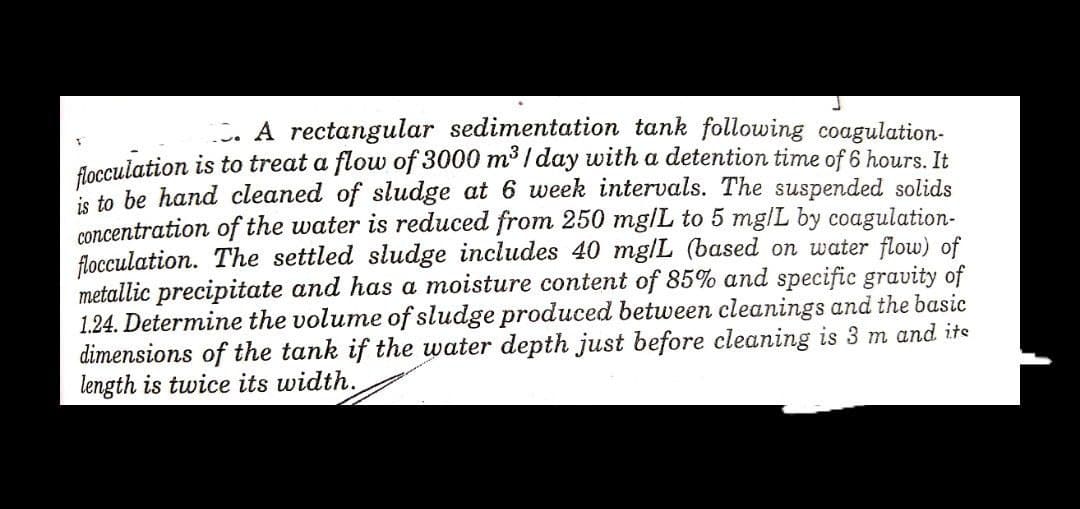 . A rectangular sedimentation tank following coagulation-
flocculation is to treat a flow of 3000 m³ / day with a detention time of 6 hours. It
s to be hand cleaned of sludge at 6 week intervals. The suspended solids
concentration of the water is reduced from 250 mg/L to 5 mg/L by coagulation-
flocculation. The settled sludge includes 40 mg/L (based on water flow) of
metallic precipitate and has a moisture content of 85% and specific gravity of
1.24. Determine the volume of sludge produced between cleanings and the basic
dimensions of the tank if the water depth just before cleaning is 3 m and its
length is twice its width.
