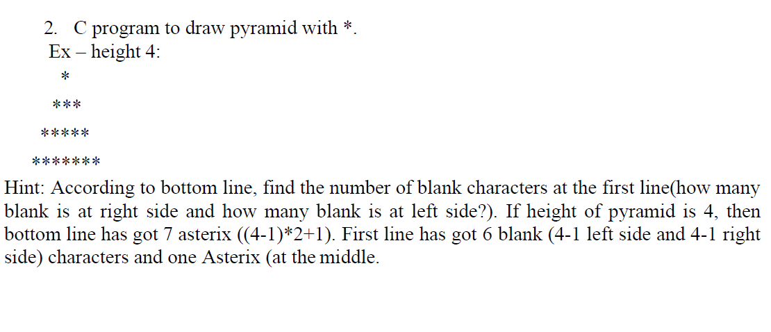 2. C program to draw pyramid with *.
Ex – height 4:
***
*****
*******
Hint: According to bottom line, find the number of blank characters at the first line(how many
blank is at right side and how many blank is at left side?). If height of pyramid is 4, then
bottom line has got 7 asterix ((4-1)*2+1). First line has got 6 blank (4-1 left side and 4-1 right
side) characters and one Asterix (at the middle.
