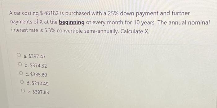 A car costing $ 48182 is purchased with a 25% down payment and further
payments of X at the beginning of every month for 10 years. The annual nominal
interest rate is 5.3% convertible semi-annually. Calculate X.
a. $397.47
O b. $374.32
O c. $385.89
O d. $210.49
O e. $397.83
