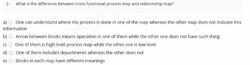 2- What is the difference between cross-functional process map and relationship map?
One can understand where the process is done in one of the map whereas the other map does not indicate this
information
a)
b)
Arrow between blocks means operation in one of them while the other one does not have such thing
One of them is high level process map while the other one is low-level
d)
One of them includes departments whereas the other does not
Blocks in each map have different meanings
