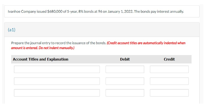 Ivanhoe Company issued $680,000 of 5-year, 8% bonds at 96 on January 1, 2022. The bonds pay interest annually.
(a1)
Prepare the journal entry to record the issuance of the bonds. (Credit account titles are automatically indented when
amount is entered. Do not indent manually.)
Account Titles and Explanation
Debit
Credit