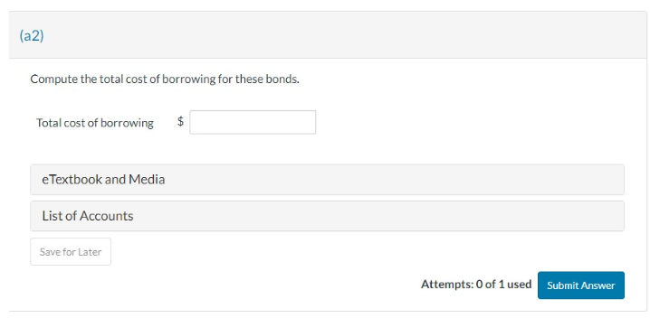 (a2)
Compute the total cost of borrowing for these bonds.
Total cost of borrowing
eTextbook and Media
List of Accounts
Save for Later
$
Attempts: 0 of 1 used Submit Answer