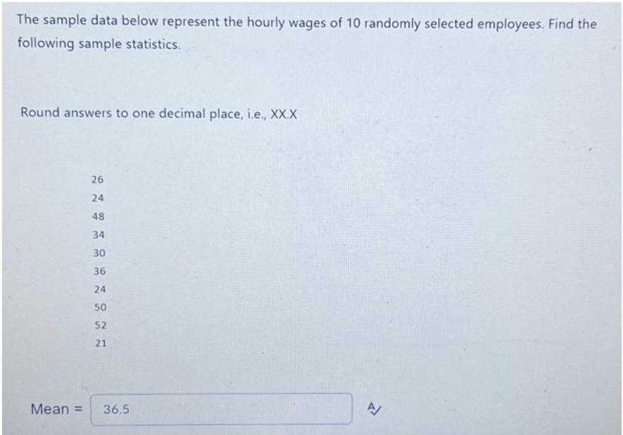 The sample data below represent the hourly wages of 10 randomly selected employees. Find the
following sample statistics.
Round answers to one decimal place, i.e., XX.X
26
24
48
34
30
36
24
50
52
21
Mean = 36.5
A/