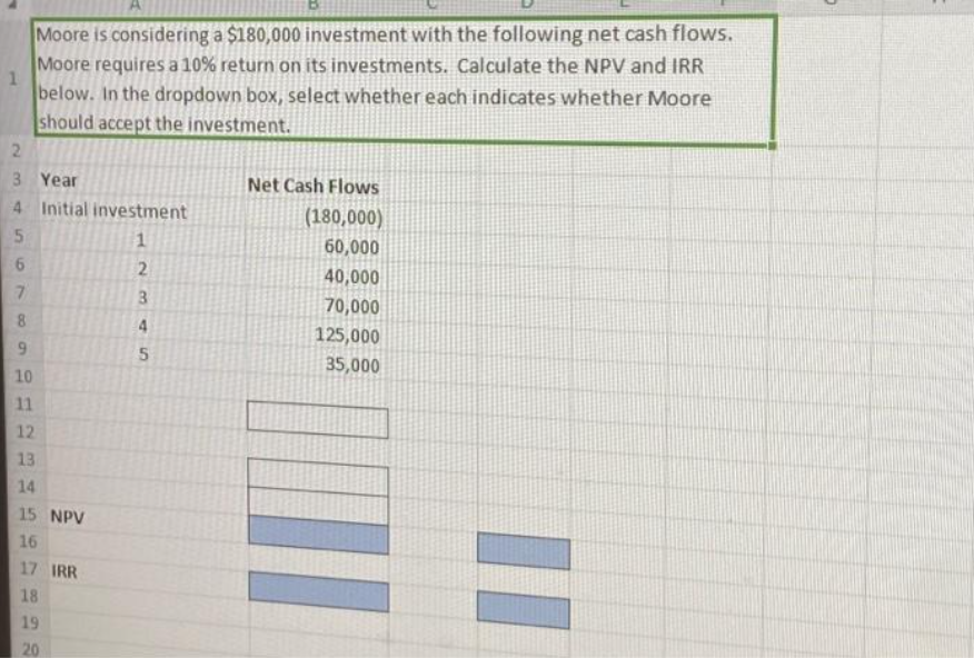 1
Moore is considering a $180,000 investment with the following net cash flows.
Moore requires a 10% return on its investments. Calculate the NPV and IRR
below. In the dropdown box, select whether each indicates whether Moore
should accept the investment.
2
3
Year
4 Initial investment
5
1
6
7
8
9
10
11
12
13
14
15 NPV
16
17 IRR
18
19
20
234N
5
Net Cash Flows
(180,000)
60,000
40,000
70,000
125,000
35,000