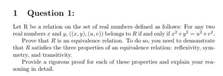 1 Question 1:
Let R be a relation on the set of real numbers defined as follows: For any two
real numbers and y, ((x, y), (u, v)) belongs to R if and only if x² + y² = u²+v².
Prove that R is an equivalence relation. To do so, you need to demonstrate
that R satisfies the three properties of an equivalence relation: reflexivity, sym-
metry, and transitivity.
Provide a rigorous proof for each of these properties and explain your rea-
soning in detail.