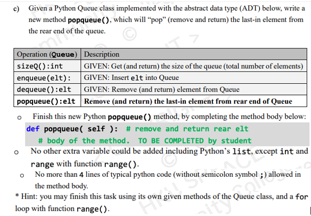 c) Given a Python Queue class implemented with the abstract data type (ADT) below, write a
new method popqueue(), which will “pop" (remove and return) the last-in element from
the rear end of the queue.
| Operation (Queue) Description
sizeQ():int
| GIVEN: Get (and return) the size of the queue (total number of elements)
enqueue (elt):
dequeue (): elt
popqueue(): elt Remove (and return) the last-in element from rear end of Queue
GIVEN: Insert elt into Queue
GIVEN: Remove (and return) element from Queue
Finish this new Python popqueue () method, by completing the method body below:
def popqueue ( self ): # remove and return rear elt
# body of the method. TO BE COMPLETED by student
o No other extra variable could be added including Python's list, except int and
range with function range().
o No more than 4 lines of typical python code (without semicolon symbol ;) allowed in
the method body.
* Hint: you may finish this task using its own given methods of the Queue class, and a for
loop with function range().
