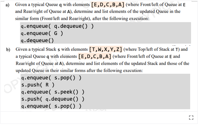 a) Given a typical Queue q with elements [E,D,C,B,A] (where Front/left of Queue at E
and Rear/right of Queue at A), determine and list elements of the updated Queue in the
similar form (Front/left and Rear/right), after the following execution:
q.enqueue( q. dequeue() )
q. enqueue( G )
q.dequeue()
b) Given a typical Stack s with elements [T,W,X,Y,Z] (where Top/left of Stack at T) and
a typical Queue q with elements [E,D,C,B,A] (where Front/left of Queue at E and
Rear/right of Queue at A), determine and list elements of the updated Stack and those of the
updated Queue in their similar forms after the following execution:
q. enqueue( s.pop() )
s.push( R )
q.enqueue( s. peek () )
s. push( q.dequeue() )
q.enqueue( s. pop() )
OP
