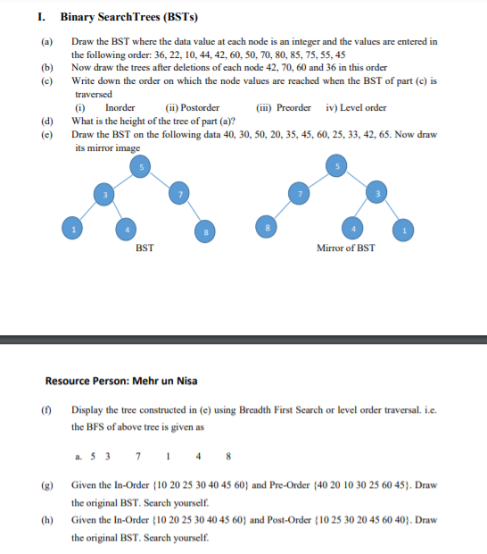 I. Binary SearchTrees (BSTS)
(a)
Draw the BST where the data value at ecach node is an integer and the values are entered in
the following order: 36, 22, 10, 44, 42, 60, 50, 70, 80, 85, 75, 55, 45
Now draw the trees after deletions of each node 42, 70, 60 and 36 in this order
(b)
Write down the order on which the node values are reached when the BST of part (c) is
traversed
(c)
(i) Inorder
(ii) Postorder
(ii) Preorder iv) Level order
(d)
What is the height of the tree of part (a)?
(e) Draw the BST on the following data 40, 30, 50, 20, 35, 45, 60, 25, 33, 42, 65. Now draw
its mirror image
BST
Mirror of BST
Resource Person: Mehr un Nisa
() Display the tree constructed in (e) using Breadth First Search or level order traversal. i.e.
the BFS of above tree is given as
a. 5 3 7 1 4 8
(g) Given the In-Order {10 20 25 30 40 45 60} and Pre-Order {40 20 10 30 25 60 45}. Draw
the original BST. Search yourself.
(h)
Given the In-Order {10 20 25 30 40 45 60} and Post-Order {10 25 30 20 45 60 403. Draw
the original BST. Scarech yourself.
