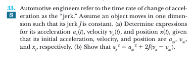 33. Automotive engineers refer to the time rate of change of accel-
S eration as the “jerk." Assume an object moves in one dimen-
sion such that its jerk Jis constant. (a) Determine expressions
for its acceleration a,(1), velocity v,(), and position x(), given
that its initial acceleration, velocity, and position are a, v
and x, respectively. (b) Show that a² = a? + 2(v, - v).
