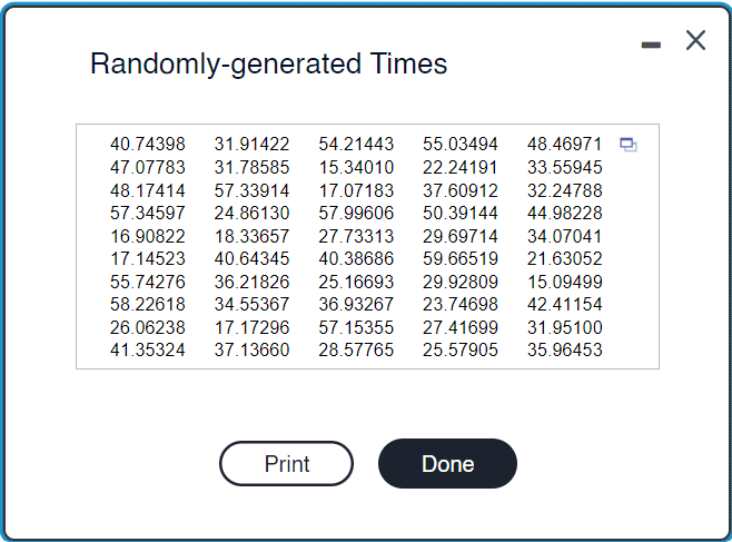 Randomly-generated Times
22.24191
33.55945
40.74398 31.91422 54.21443 55.03494 48.46971
47.07783 31.78585 15.34010
48.17414 57.33914 17.07183 37.60912 32.24788
57.34597 24.86130 57.99606 50.39144
44.98228
16.90822 18.33657 27.73313
29.69714
34.07041
59.66519
21.63052
29.92809 15.09499
17.14523 40.64345 40.38686
55.74276 36.21826 25.16693
58.22618 34.55367 36.93267
26.06238 17.17296 57.15355 27.41699 31.95100
41.35324 37.13660 28.57765 25.57905 35.96453
23.74698
42.41154
Print
Done
-
X