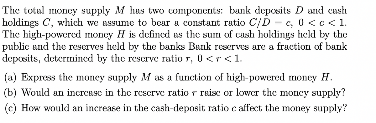 The total money supply M has two components: bank deposits D and cash
holdings C, which we assume to bear a constant ratio C/D = c, 0 < c < 1.
The high-powered money H is defined as the sum of cash holdings held by the
public and the reserves held by the banks Bank reserves are a fraction of bank
deposits, determined by the reserve ratio r, 0 < r < 1.
(a) Express the money supply M as a function of high-powered money H.
(b) Would an increase in the reserve ratio r raise or lower the money supply?
(c) How would an increase in the cash-deposit ratio c affect the money supply?