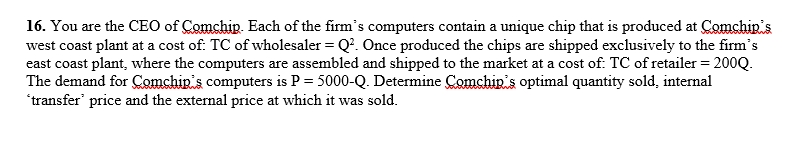 16. You are the CEO of Comchip. Each of the firm's computers contain a unique chip that is produced at Comchip's
west coast plant at a cost of: TC of wholesaler = Q². Once produced the chips are shipped exclusively to the firm's
east coast plant, where the computers are assembled and shipped to the market at a cost of: TC of retailer = 200Q.
The demand for Comchip's computers is P = 5000-Q. Determine Comchip's optimal quantity sold, internal
'transfer price and the external price at which it was sold.