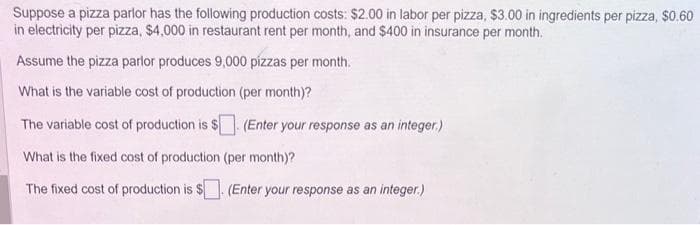 Suppose a pizza parlor has the following production costs: $2.00 in labor per pizza, $3.00 in ingredients per pizza, $0.60
in electricity per pizza, $4,000 in restaurant rent per month, and $400 in insurance per month,
Assume the pizza parlor produces 9,000 pizzas per month.
What is the variable cost of production (per month)?
The variable cost of production is $. (Enter your response as an integer.)
What is the fixed cost of production (per month)?
The fixed cost of production is $. (Enter your response as an integer.)