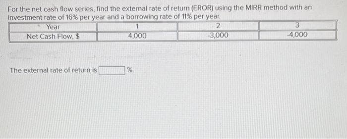 For the net cash flow series, find the external rate of return (EROR) using the MIRR method with an
investment rate of 16% per year and a borrowing rate of 11% per year.
Year
1
2
Net Cash Flow, $
4,000
-3,000
The external rate of return is
3
-4,000