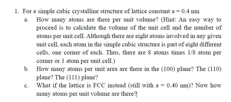 1. For a simple cubic crystalline structure of lattice constant a = 0.4 nm
a.
b.
C.
How many atoms are there per unit volume? (Hint: An easy way to
proceed is to calculate the volume of the unit cell and the number of
atoms per unit cell. Although there are eight atoms involved in any given
unit cell, each atom in the simple cubic structure is part of eight different
cells, one corner of each. Thus, there are 8 atoms times 1/8 atom per
corner or 1 atom per unit cell.)
How many atoms per unit area are there in the (100) plane? The (110)
plane? The (111) plane?
What if the lattice is FCC instead (still with a = 0.40 nm)? Now how
many atoms per unit volume are there?|