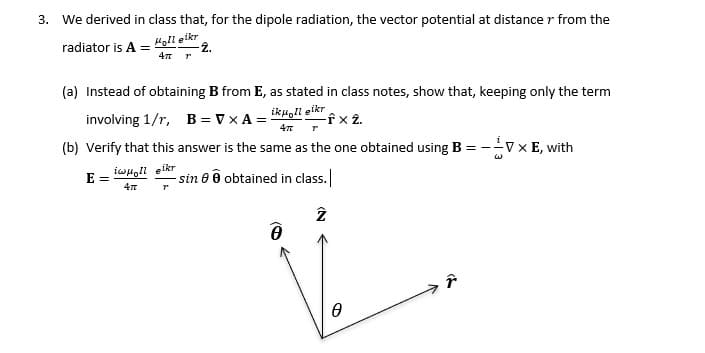 3. We derived in class that, for the dipole radiation, the vector potential at distance r from the
Holl eikr
-2.
radiator is A =
4πT
до
(a) Instead of obtaining B from E, as stated in class notes, show that, keeping only the term
involving 1/r, B = VXA =
ikuolleikr
-fx 2.
4π
ין
(b) Verify that this answer is the same as the one obtained using B = --V × E, with
iwμoll eikr
E=
4π
"
-sin e obtained in class.
(N
A
r