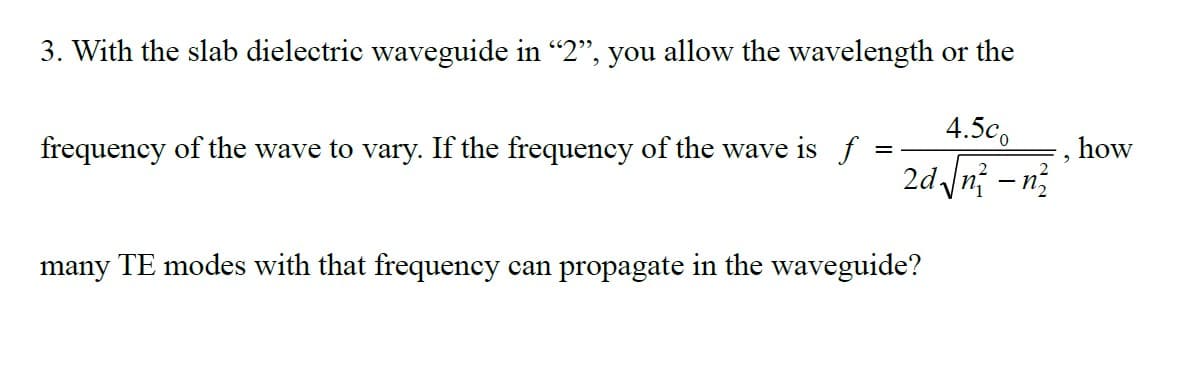 3. With the slab dielectric waveguide in "2", you allow the wavelength or the
4.5c
2d√√n² -n²
frequency of the wave to vary. If the frequency of the wave is f:
=
many TE modes with that frequency can propagate in the waveguide?
, how