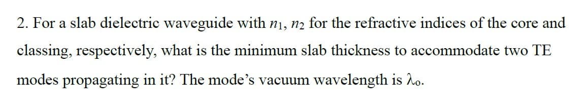 2. For a slab dielectric waveguide with n₁, n₂ for the refractive indices of the core and
classing, respectively, what is the minimum slab thickness to accommodate two TE
modes propagating in it? The mode's vacuum wavelength is 2o.