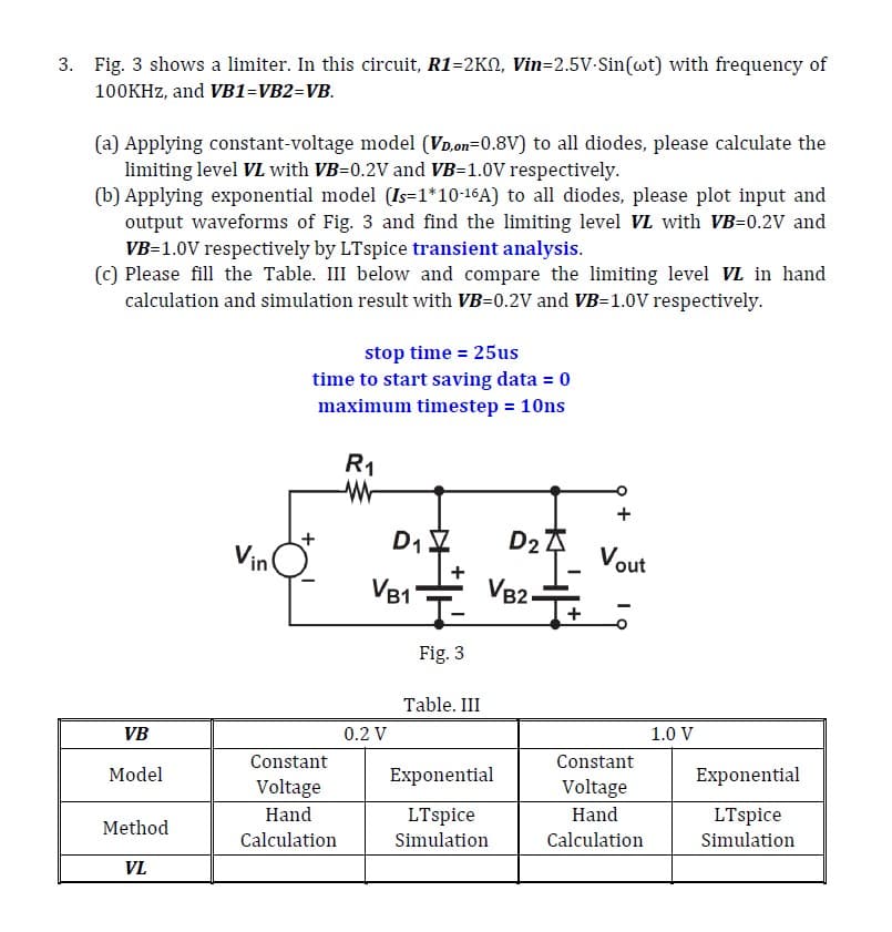 3. Fig. 3 shows a limiter. In this circuit, R1-2KQ, Vin=2.5V-Sin(wt) with frequency of
100KHz, and VB1=VB2=VB.
(a) Applying constant-voltage model (VD,on=0.8V) to all diodes, please calculate the
limiting level VL with VB=0.2V and VB=1.0V respectively.
(b) Applying exponential model (Is=1*10-16A) to all diodes, please plot input and
output waveforms of Fig. 3 and find the limiting level VL with VB=0.2V and
VB=1.0V respectively by LTspice transient analysis.
(c) Please fill the Table. III below and compare the limiting level VL in hand
calculation and simulation result with VB=0.2V and VB-1.0V respectively.
stop time = 25us
time to start saving data = 0
maximum timestep = 10ns
R1
D1
Vin
VB1
T-
Fig. 3
Table. III
D2
VB2
-
Vout
VB
0.2 V
1.0 V
Constant
Model
Exponential
Voltage
Constant
Voltage
Exponential
Hand
Method
Calculation
LTspice
Simulation
Hand
Calculation
LTspice
Simulation
VL