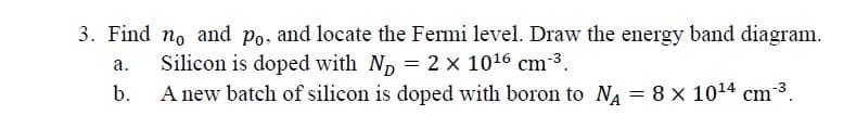 3. Find no and Po, and locate the Fermi level. Draw the energy band diagram.
a.
b.
Silicon is doped with ND = 2 × 1016 cm³.
A new batch of silicon is doped with boron to NA = 8 × 1014 cm‍³.