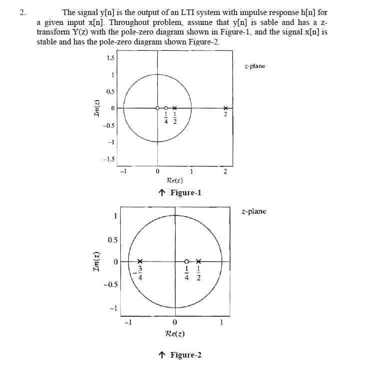 2.
The signal y[n] is the output of an LTI system with impulse response h[n] for
a given input x[n]. Throughout problem, assume that y[n] is sable and has a z-
transform Y(z) with the pole-zero diagram shown in Figure-1, and the signal x[n] is
stable and has the pole-zero diagram shown Figure-2.
(2)urz
Im(z)
1.5
1
0.5
0
-0.5
-1
-1.5
1
0.5
0
-0.5
-1
-1
-1
ديا أحد
3
0
6-17
*-12
1 1
1
Re(z)
↑ Figure-1
11
4 2
0
Re(z)
↑ Figure-2
2
2
z-plane
z-plane