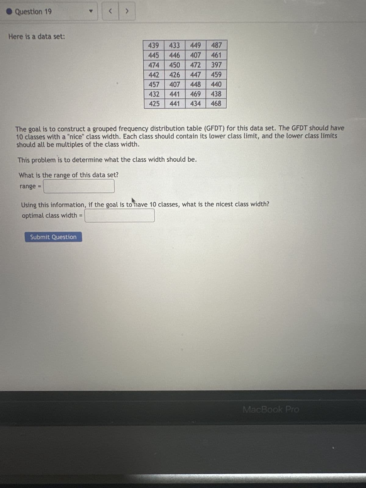 Question 19
Here is a data set:
<
>
Submit Question
433 449 487
446
407
461
474
450 472 397
442 426
447
459
407 448 440
457
432 441 469 438
425 441 434 468
439
445
The goal is to construct a grouped frequency distribution table (GFDT) for this data set. The GFDT should have
10 classes with a "nice" class width. Each class should contain its lower class limit, and the lower class limits
should all be multiples of the class width.
This problem is to determine what the class width should be.
What is the range of this data set?
range =
Using this information, if the goal is to have 10 classes, what is the nicest class width?
optimal class width =
MacBook Pro