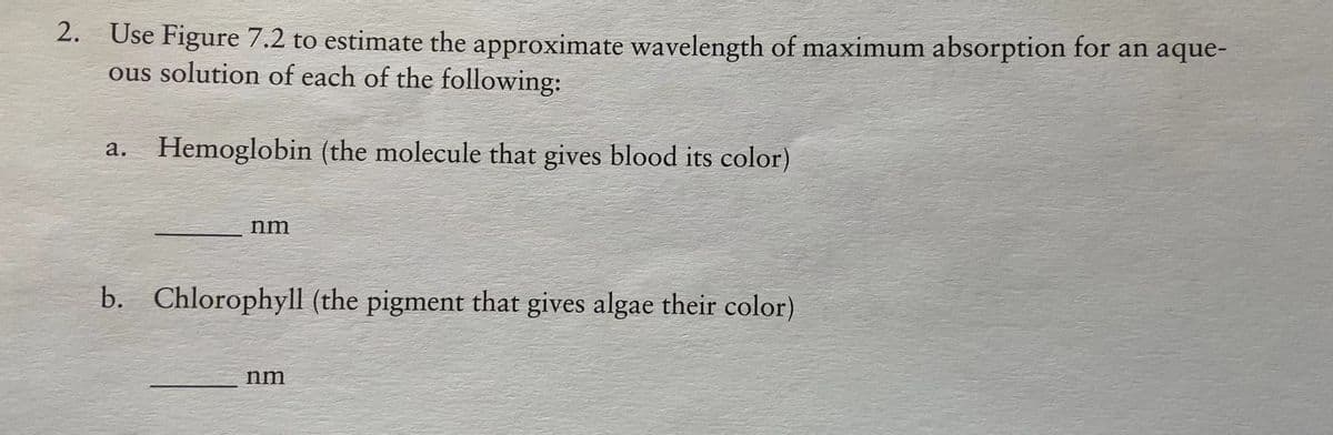 2. Use Figure 7.2 to estimate the approximate wavelength of maximum absorption for an aque-
ous solution of each of the following:
а.
Hemoglobin (the molecule that gives blood its color)
nm
b. Chlorophyll (the pigment that gives algae their color)
nm
