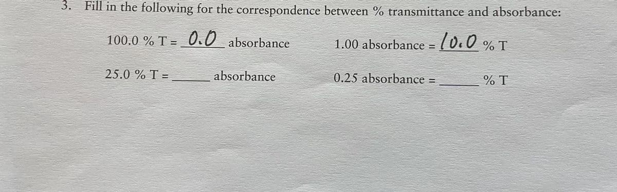 3. Fill in the following for the correspondence between % transmittance and absorbance:
100.0 % T = 0.0 absorbance
1.00 absorbance = (0.0 % T
25.0 % T =
absorbance
0.25 absorbance =
% T
