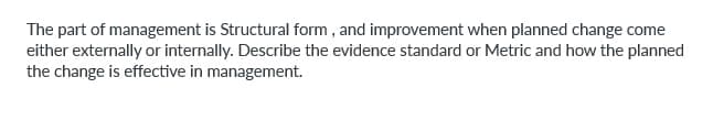 The part of management is Structural form, and improvement when planned change come
either externally or internally. Describe the evidence standard or Metric and how the planned
the change is effective in management.