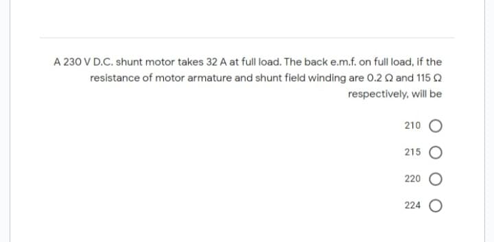 A 230 V D.C. shunt motor takes 32 A at full load. The back e.m.f. on full load, if the
resistance of motor armature and shunt field winding are 0.2 2 and 115
respectively, will be
210
215
220
224 O