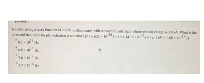 QUESTION 7
A metal having a work function of 2.8 eV is illuminated with monochromatic light whose photon energy is 3.9 eV. What is the
threshold frequency for photoelectron production? (h-6.626 x 10-34 J-s-4.141 x 10-15, eV s, 1 eV 1.60 x 10-19 J
CA
8.5 x 10¹4 Hz
OB.
OC
6.8 x 10¹4 Hz
7.6 × 10¹4 Hz
2.7 x 10¹4 Hz