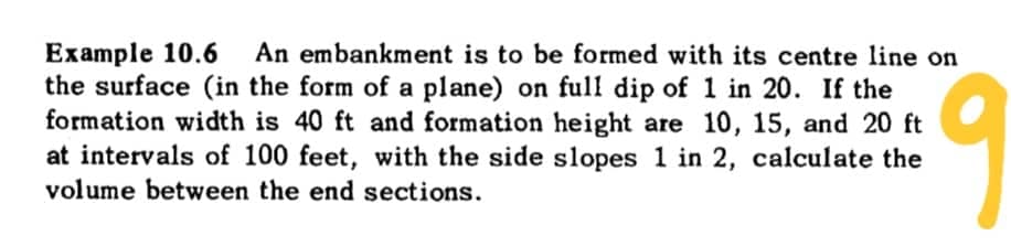 Example 10.6 An embankment is to be formed with its centre line on
the surface (in the form of a plane) on full dip of 1 in 20. If the
formation width is 40 ft and formation height are 10, 15, and 20 ft
at intervals of 100 feet, with the side slopes 1 in 2, calculate the
volume between the end sections.