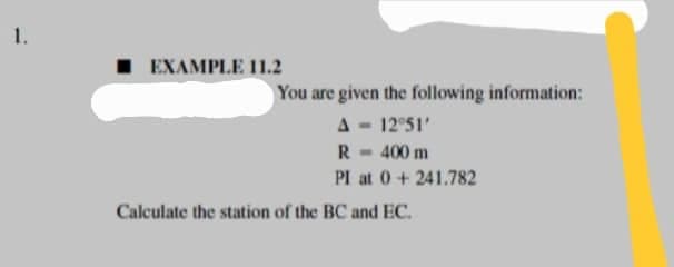 1.
EXAMPLE 11.2
Calculate the station of the BC and EC.
You are given the following information:
A = 12°51'
R- 400 m
PI at 0 + 241.782