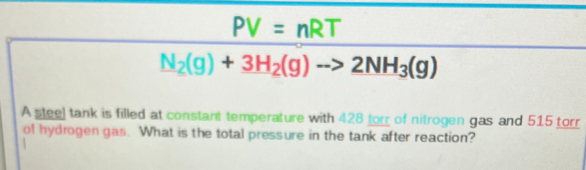 PV = nRT
N2(g) + 3H2(g) --> 2NH3(g)
A steel tank is filled at constant temperature with 428 torr of nitrogen gas and 515 torr
of hydrogen gas. What is the total pressure in the tank after reaction?