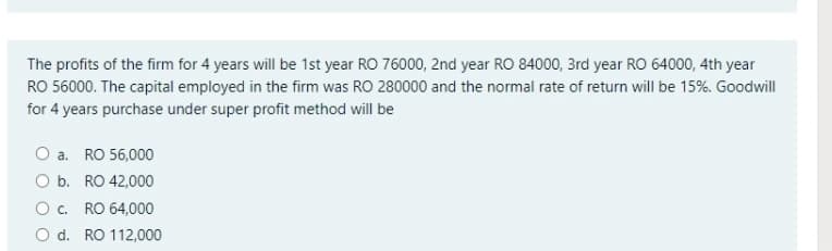 The profits of the firm for 4 years will be 1st year RO 76000, 2nd year RO 84000, 3rd year RO 64000, 4th year
RO 56000. The capital employed in the firm was RO 280000 and the normal rate of return will be 15%. Goodwill
for 4 years purchase under super profit method will be
O a. RO 56,000
O b. RO 42,000
O. RO 64,000
O d. RO 112,000
