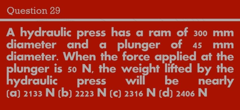 Question 29
A hydraulic press has a ram of 300 mm
diameter and a plunger of 45
diameter. When the force applied at the
plunger is 50 N, the weight lifted by the
will
mm
hydraulic
press
(a) 2133 N (b) 2223 N (c) 2316 N (d) 2406 N
be
nearly
