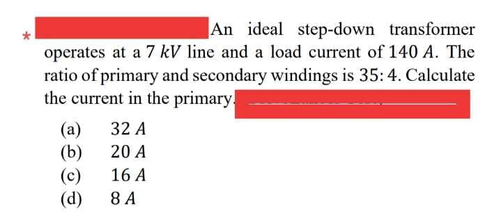 An ideal step-down transformer
operates at a 7 kV line and a load current of 140 A. The
ratio of primary and secondary windings is 35:4. Calculate
the current in the primary.
32 A
(a)
(b)
(c)
(d)
20 A
16 A
8 A

