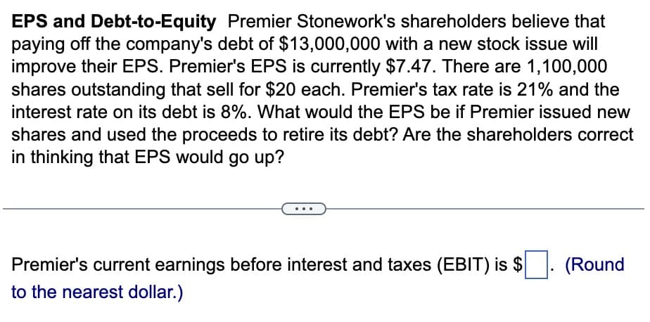 EPS and Debt-to-Equity Premier Stonework's shareholders believe that
paying off the company's debt of $13,000,000 with a new stock issue will
improve their EPS. Premier's EPS is currently $7.47. There are 1,100,000
shares outstanding that sell for $20 each. Premier's tax rate is 21% and the
interest rate on its debt is 8%. What would the EPS be if Premier issued new
shares and used the proceeds to retire its debt? Are the shareholders correct
in thinking that EPS would go up?
Premier's current earnings before interest and taxes (EBIT) is $
to the nearest dollar.)
(Round