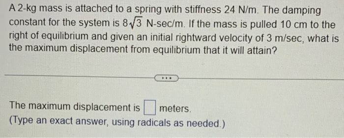 A 2-kg mass is attached to a spring with stiffness 24 N/m. The damping
constant for the system is 8√3 N-sec/m. If the mass is pulled 10 cm to the
right of equilibrium and given an initial rightward velocity of 3 m/sec, what is
the maximum displacement from equilibrium that it will attain?
…….
The maximum displacement is meters.
(Type an exact answer, using radicals as needed.)