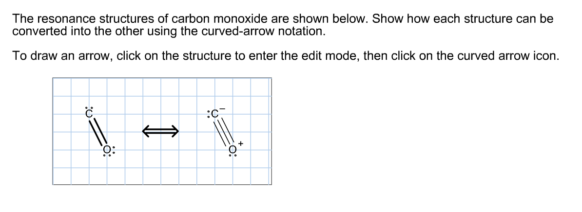 The resonance structures of carbon monoxide are shown below. Show how each structure can be
converted into the other using the curved-arrow notation.
To draw an arrow, click on the structure to enter the edit mode, then click on the curved arrow icon.