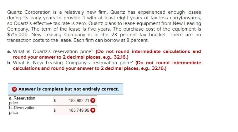 Quartz Corporation is a relatively new firm. Quartz has experienced enough losses
during its early years to provide it with at least eight years of tax loss carryforwards,
so Quartz's effective tax rate is zero. Quartz plans to lease equipment from New Leasing
Company. The term of the lease is five years. The purchase cost of the equipment is
$715,000. New Leasing Company is in the 23 percent tax bracket. There are no
transaction costs to the lease. Each firm can borrow at 8 percent.
a. What is Quartz's reservation price? (Do not round intermediate calculations and
round your answer to 2 decimal places, e.g., 32.16.)
b. What is New Leasing Company's reservation price? (Do not round intermediate
calculations and round your answer to 2 decimal places, e.g., 32.16.)
Answer is complete but not entirely correct.
a. Reservation
price
b. Reservation
price
$
$
183,982.21
183,749.95 X