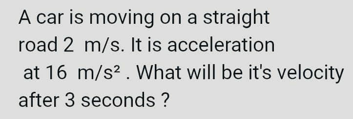 A car is moving on a straight
road 2 m/s. It is acceleration
at 16 m/s². What will be it's velocity
after 3 seconds ?