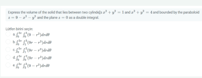 Express the volume of the solid that lies between two cylindejs z? + y² = 1 and z² + y² = 4 and bounded by the paraboloid
z = 9 - z – y? and the plane z = 0 as a double integral.
Lütfen birini seçin:
a. f* L"(9 – rª)drdo
b.* S(9r – r³)drde
c. f(9r – r³)drdo
d. * S'(9r – r³)drd®
efr L(9 – r²)drd0
