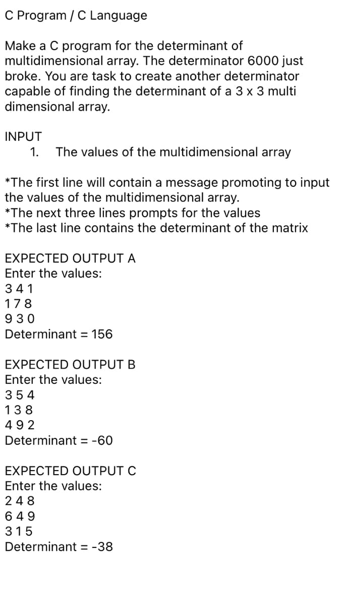 C Program / C Language
Make a C program for the determinant of
multidimensional array. The determinator 6000 just
broke. You are task to create another determinator
capable of finding the determinant of a 3 x 3 multi
dimensional array.
INPUT
1.
The values of the multidimensional array
*The first line will contain a message promoting to input
the values of the multidimensional array.
*The next three lines prompts for the values
*The last line contains the determinant of the matrix
EXPECTED OUTPUT A
Enter the values:
341
178
9 30
Determinant = 156
EXPECTED OUTPUT B
Enter the values:
354
138
492
Determinant = -60
EXPECTED OUTPUT C
Enter the values:
248
6 49
315
Determinant = -38
