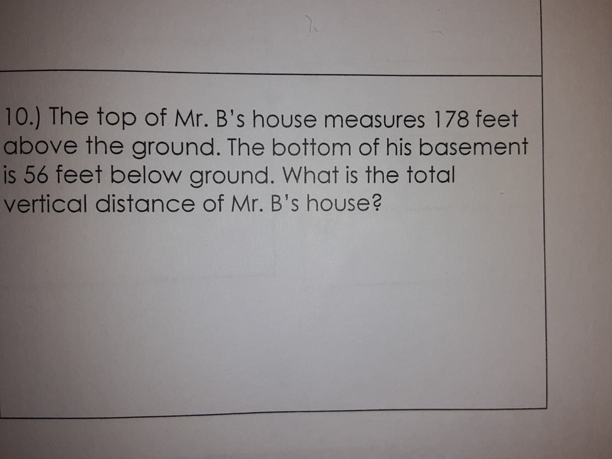 10.) The top of Mr. B's house measures 178 feet
above the ground. The bottom of his basement
is 56 feet below ground. What is the total
vertical distance of Mr. B's house?
