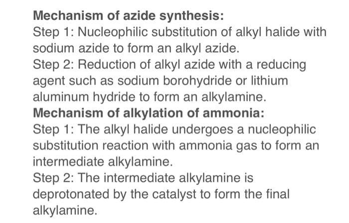 Mechanism of azide synthesis:
Step 1: Nucleophilic substitution of alkyl halide with
sodium azide to form an alkyl azide.
Step 2: Reduction of alkyl azide with a reducing
agent such as sodium borohydride or lithium
aluminum hydride to form an alkylamine.
Mechanism of alkylation of ammonia:
Step 1: The alkyl halide undergoes a nucleophilic
substitution reaction with ammonia gas to form an
intermediate alkylamine.
Step 2: The intermediate alkylamine is
deprotonated by the catalyst to form the final
alkylamine.