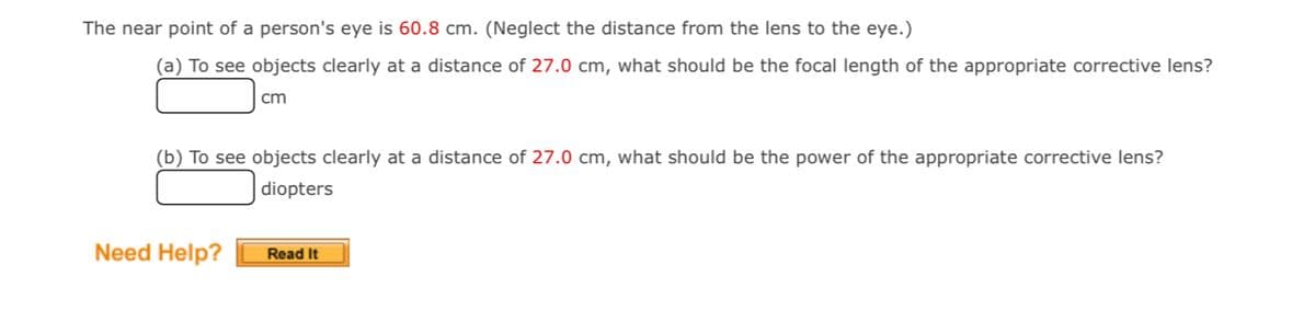 The near point of a person's eye is 60.8 cm. (Neglect the distance from the lens to the eye.)
(a) To see objects clearly at a distance of 27.0 cm, what should be the focal length of the appropriate corrective lens?
cm
(b) To see objects clearly at a distance of 27.0 cm, what should be the power of the appropriate corrective lens?
diopters
Need Help?
Read It
